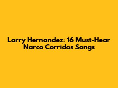 Larry Hernandez: 16 Must-Hear Narco Corridos Songs
