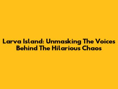 Larva Island: Unmasking The Voices Behind The Hilarious Chaos
