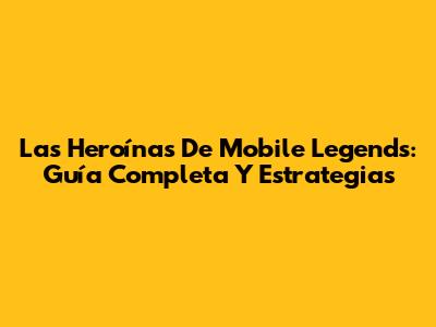 Las Heroínas De Mobile Legends: Guía Completa Y Estrategias