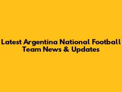 Latest Argentina National Football Team News & Updates
