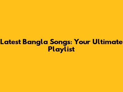 Latest Bangla Songs: Your Ultimate Playlist