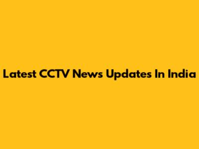 Latest CCTV News Updates In India