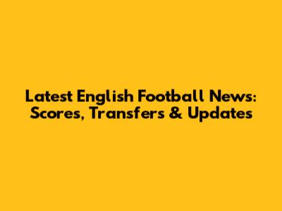 Latest English Football News: Scores, Transfers & Updates