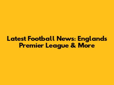 Latest Football News: England's Premier League & More