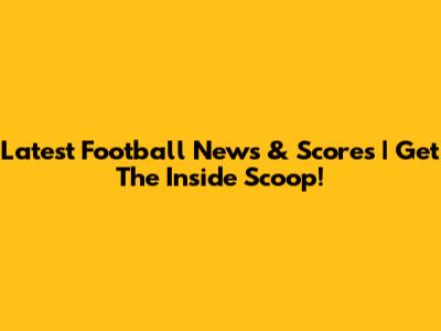 Latest Football News & Scores | Get The Inside Scoop!