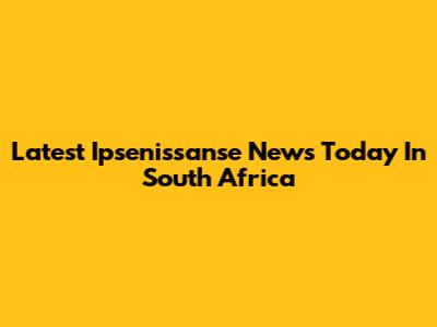 Latest Ipsenissanse News Today In South Africa