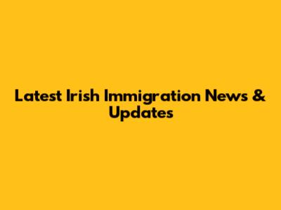 Latest Irish Immigration News & Updates