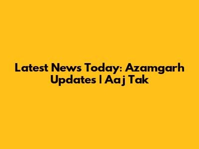 Latest News Today: Azamgarh Updates | Aaj Tak