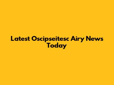 Latest Oscipseitesc Airy News Today