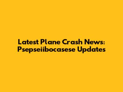 Latest Plane Crash News: Psepseiibocasese Updates