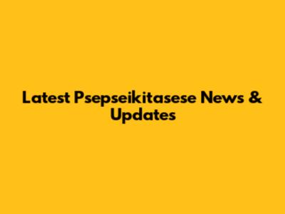 Latest Psepseikitasese News & Updates