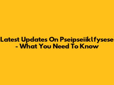 Latest Updates On Pseipseiiklfysese - What You Need To Know