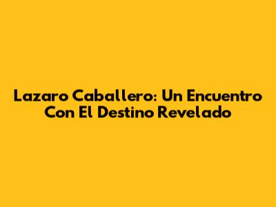 Lazaro Caballero: Un Encuentro Con El Destino Revelado