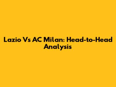 Lazio Vs AC Milan: Head-to-Head Analysis