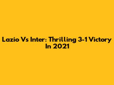 Lazio Vs Inter: Thrilling 3-1 Victory In 2021