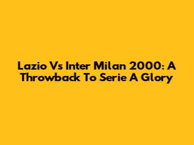 Lazio Vs Inter Milan 2000: A Throwback To Serie A Glory