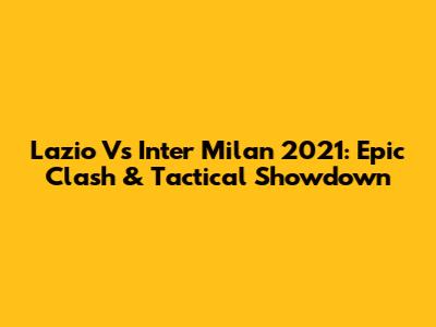Lazio Vs Inter Milan 2021: Epic Clash & Tactical Showdown
