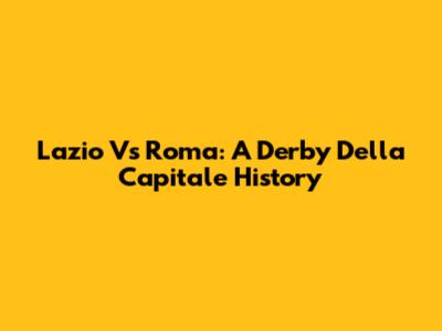 Lazio Vs Roma: A Derby Della Capitale History