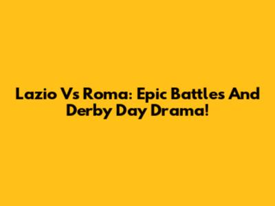 Lazio Vs Roma: Epic Battles And Derby Day Drama!