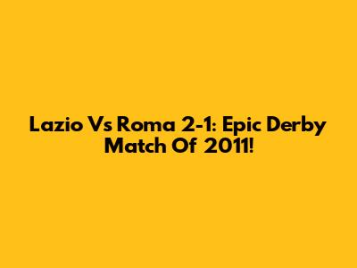 Lazio Vs Roma 2-1: Epic Derby Match Of 2011!