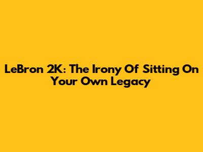 LeBron 2K: The Irony Of Sitting On Your Own Legacy