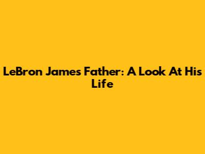 LeBron James' Father: A Look At His Life