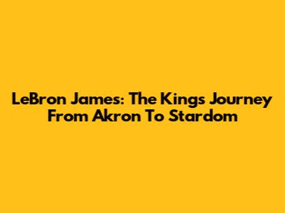 LeBron James: The King's Journey From Akron To Stardom