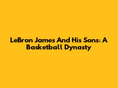 LeBron James And His Sons: A Basketball Dynasty