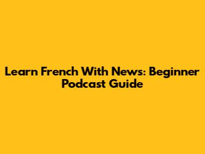 Learn French With News: Beginner Podcast Guide
