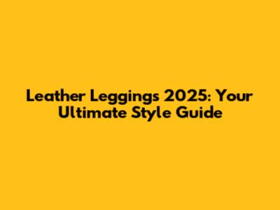 Leather Leggings 2025: Your Ultimate Style Guide