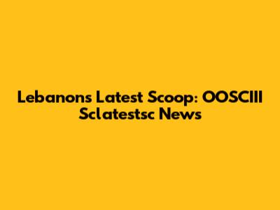 Lebanon's Latest Scoop: OOSCIII Sclatestsc News