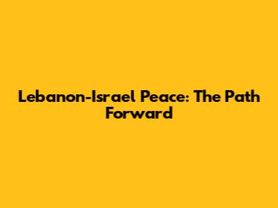Lebanon-Israel Peace: The Path Forward