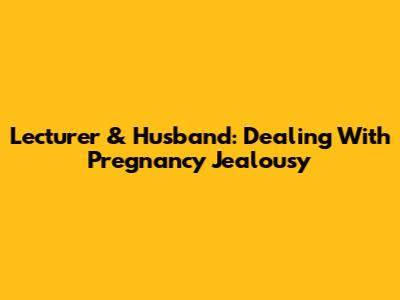 Lecturer & Husband: Dealing With Pregnancy Jealousy