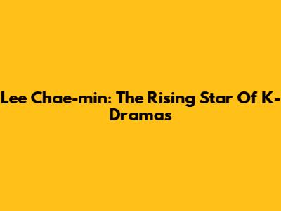 Lee Chae-min: The Rising Star Of K-Dramas
