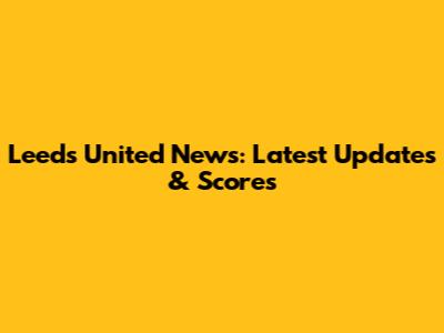Leeds United News: Latest Updates & Scores
