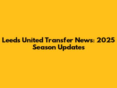 Leeds United Transfer News: 2025 Season Updates