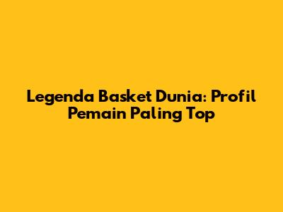 Legenda Basket Dunia: Profil Pemain Paling Top