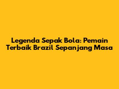Legenda Sepak Bola: Pemain Terbaik Brazil Sepanjang Masa