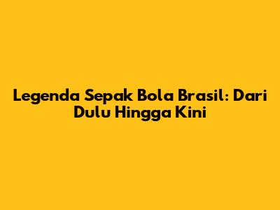 Legenda Sepak Bola Brasil: Dari Dulu Hingga Kini