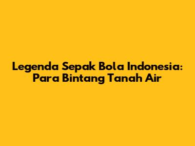 Legenda Sepak Bola Indonesia: Para Bintang Tanah Air
