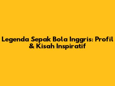 Legenda Sepak Bola Inggris: Profil & Kisah Inspiratif