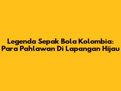 Legenda Sepak Bola Kolombia: Para Pahlawan Di Lapangan Hijau