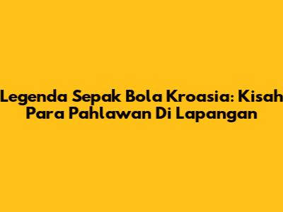 Legenda Sepak Bola Kroasia: Kisah Para Pahlawan Di Lapangan