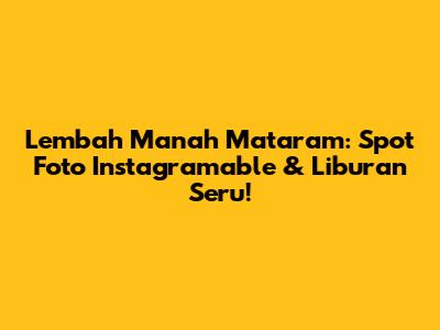 Lembah Manah Mataram: Spot Foto Instagramable & Liburan Seru!
