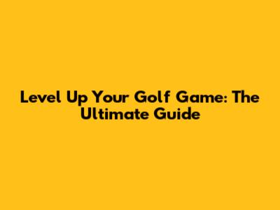 Level Up Your Golf Game: The Ultimate Guide