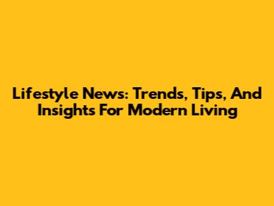 Lifestyle News: Trends, Tips, And Insights For Modern Living