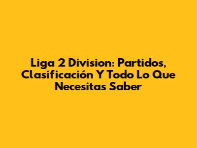 Liga 2 Division: Partidos, Clasificación Y Todo Lo Que Necesitas Saber