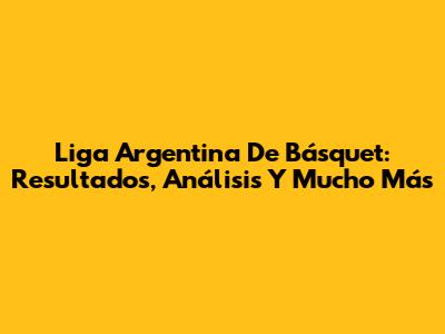 Liga Argentina De Básquet: Resultados, Análisis Y Mucho Más