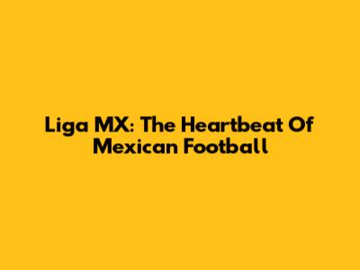 Liga MX: The Heartbeat Of Mexican Football
