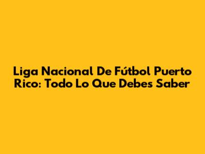 Liga Nacional De Fútbol Puerto Rico: Todo Lo Que Debes Saber